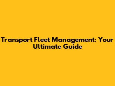 Transport Fleet Management: Your Ultimate Guide
