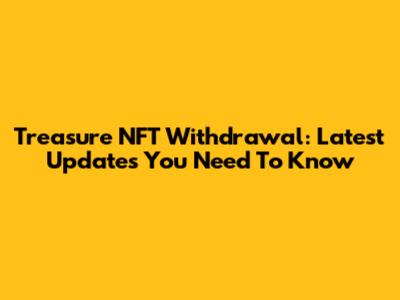 Treasure NFT Withdrawal: Latest Updates You Need To Know