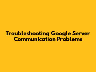 Troubleshooting Google Server Communication Problems