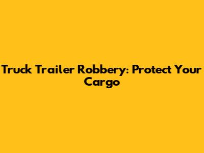Truck Trailer Robbery: Protect Your Cargo