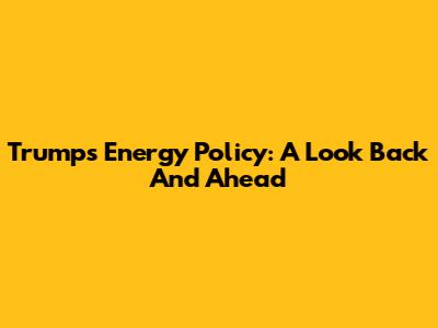 Trump's Energy Policy: A Look Back And Ahead