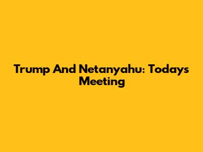 Trump And Netanyahu: Today's Meeting