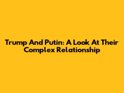 Trump And Putin: A Look At Their Complex Relationship