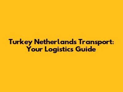 Turkey Netherlands Transport: Your Logistics Guide