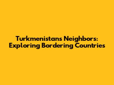 Turkmenistan's Neighbors: Exploring Bordering Countries