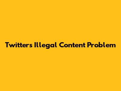 Twitter's Illegal Content Problem