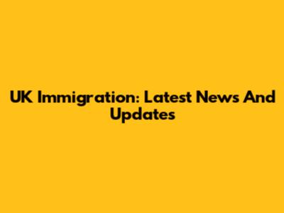 UK Immigration: Latest News And Updates