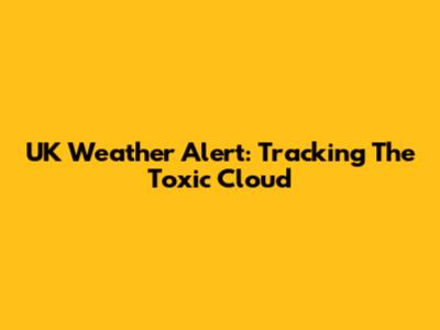 UK Weather Alert: Tracking The Toxic Cloud