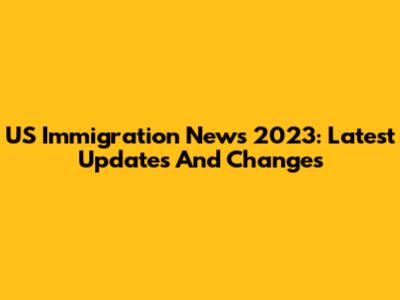US Immigration News 2023: Latest Updates And Changes