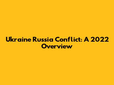 Ukraine Russia Conflict: A 2022 Overview