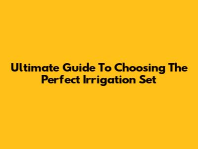 Ultimate Guide To Choosing The Perfect Irrigation Set