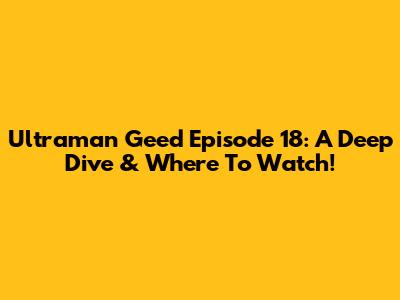 Ultraman Geed Episode 18: A Deep Dive & Where To Watch!