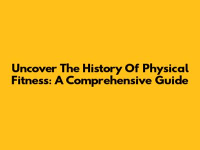 Uncover The History Of Physical Fitness: A Comprehensive Guide