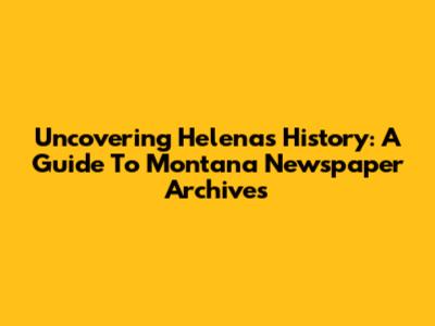 Uncovering Helena's History: A Guide To Montana Newspaper Archives