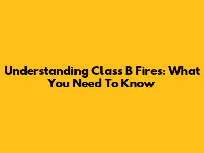 Understanding Class B Fires: What You Need To Know