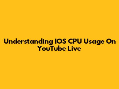 Understanding IOS CPU Usage On YouTube Live