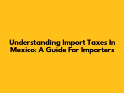 Understanding Import Taxes In Mexico: A Guide For Importers