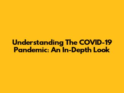 Understanding The COVID-19 Pandemic: An In-Depth Look