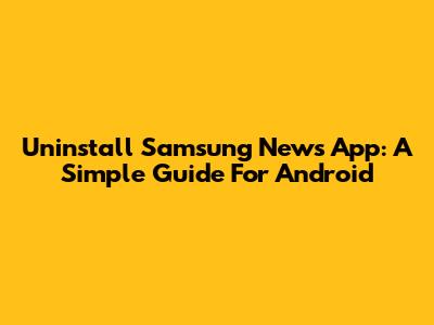Uninstall Samsung News App: A Simple Guide For Android