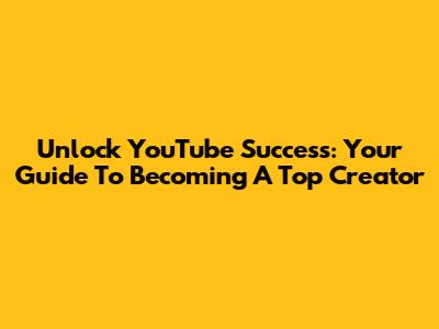 Unlock YouTube Success: Your Guide To Becoming A Top Creator