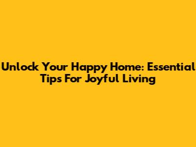 Unlock Your Happy Home: Essential Tips For Joyful Living