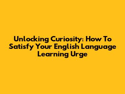 Unlocking Curiosity: How To Satisfy Your English Language Learning Urge