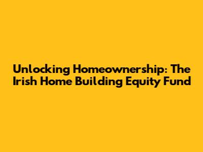 Unlocking Homeownership: The Irish Home Building Equity Fund