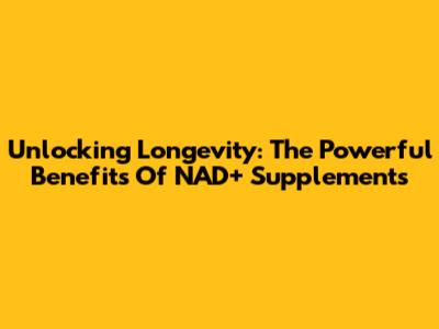 Unlocking Longevity: The Powerful Benefits Of NAD+ Supplements