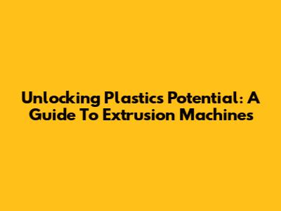 Unlocking Plastic's Potential: A Guide To Extrusion Machines