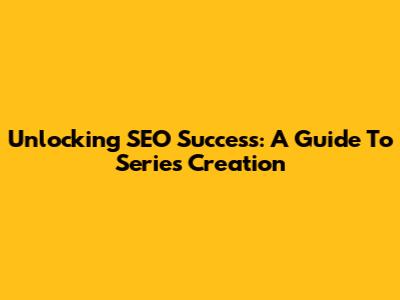 Unlocking SEO Success: A Guide To Series Creation