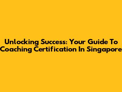 Unlocking Success: Your Guide To Coaching Certification In Singapore