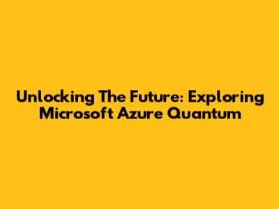 Unlocking The Future: Exploring Microsoft Azure Quantum