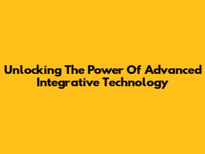 Unlocking The Power Of Advanced Integrative Technology