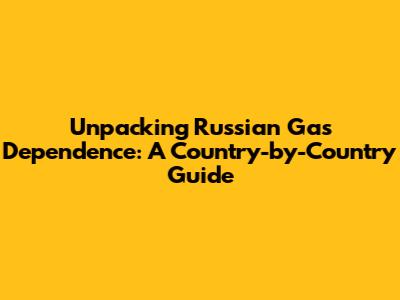 Unpacking Russian Gas Dependence: A Country-by-Country Guide