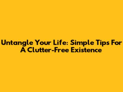 Untangle Your Life: Simple Tips For A Clutter-Free Existence