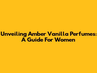 Unveiling Amber Vanilla Perfumes: A Guide For Women