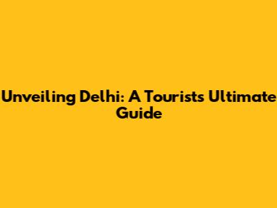 Unveiling Delhi: A Tourist's Ultimate Guide