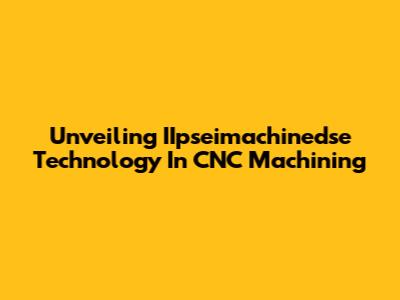 Unveiling IIpseimachinedse Technology In CNC Machining