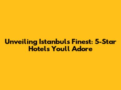 Unveiling Istanbul's Finest: 5-Star Hotels You'll Adore