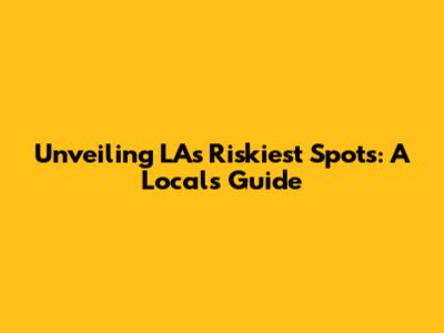 Unveiling LA's Riskiest Spots: A Local's Guide