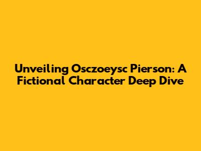 Unveiling Osczoeysc Pierson: A Fictional Character Deep Dive