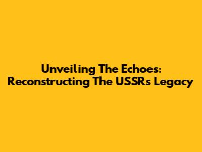 Unveiling The Echoes: Reconstructing The USSR's Legacy