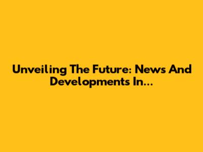 Unveiling The Future: News And Developments In...