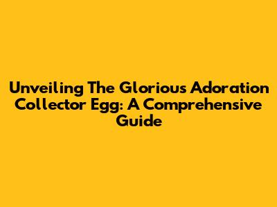 Unveiling The Glorious Adoration Collector Egg: A Comprehensive Guide