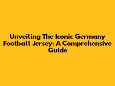 Unveiling The Iconic Germany Football Jersey: A Comprehensive Guide