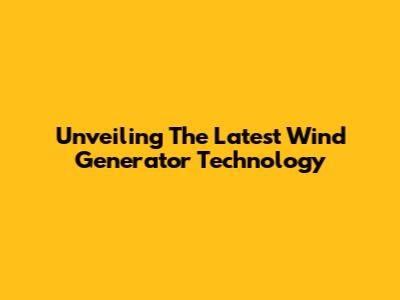 Unveiling The Latest Wind Generator Technology