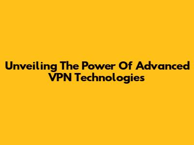 Unveiling The Power Of Advanced VPN Technologies