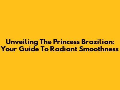 Unveiling The Princess Brazilian: Your Guide To Radiant Smoothness