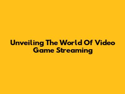Unveiling The World Of Video Game Streaming