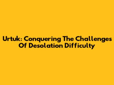 Urtuk: Conquering The Challenges Of Desolation Difficulty
